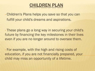 CHILDREN PLAN
•   Children's Plans helps you save so that you can
    fulfill your child's dreams and aspirations.

•These plans go a long way in securing your child's
future by financing the key milestones in their lives
even if you are no longer around to oversee them.

•For example, with the high and rising costs of
education, if you are not financially prepared, your
child may miss an opportunity of a lifetime.
 