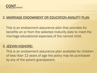 CONT……

2. MARRIAGE ENDOWMENT OR EDUCATION ANNUITY PLAN

•   This is an endowment assurance plan that provides for
    benefits on or from the selected maturity date to meet the
    marriage educational expenses of the named child.

3. JEEVAN KISHORE:
• This is an endowment assurance plan available for children
   of less than 12 years of age the policy may be purchased
   by any of the parent grandparent.
 