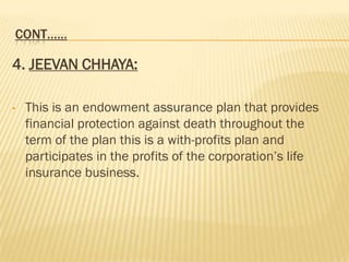 CONT……

4. JEEVAN CHHAYA:

•   This is an endowment assurance plan that provides
    financial protection against death throughout the
    term of the plan this is a with-profits plan and
    participates in the profits of the corporation’s life
    insurance business.
 