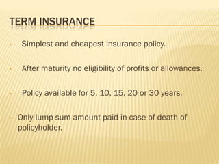 TERM INSURANCE
•    Simplest and cheapest insurance policy.

•    After maturity no eligibility of profits or allowances.

•    Policy available for 5, 10, 15, 20 or 30 years.

•   Only lump sum amount paid in case of death of
    policyholder.
 