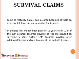 Same as maturity claims, sum assured becomes payable on
expiry of full term but on survival of the insured.
 In policies like, money back plan for 15 years term, 1/4th
of
the sum assured becomes payable on the life assured on
surviving 5 year, further 1/4th
becomes payable after
additional 5 years and rest balance at the end of 15 years.
SURVIVAL CLAIMS
10
 
