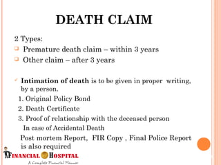 2 Types:
 Premature death claim – within 3 years
 Other claim – after 3 years
 Intimation of death is to be given in proper writing,
by a person.
1. Original Policy Bond
2. Death Certificate
3. Proof of relationship with the deceased person
In case of Accidental Death
Post mortem Report,  FIR Copy , Final Police Report
is also required
DEATH CLAIM
11
 