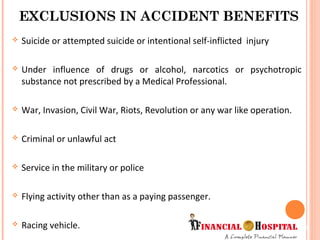  Suicide or attempted suicide or intentional self-inflicted injury
 Under influence of drugs or alcohol, narcotics or psychotropic
substance not prescribed by a Medical Professional.
 War, Invasion, Civil War, Riots, Revolution or any war like operation.
 Criminal or unlawful act
 Service in the military or police
 Flying activity other than as a paying passenger.
 Racing vehicle.
EXCLUSIONS IN ACCIDENT BENEFITS
12
 