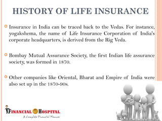  Insurance in India can be traced back to the Vedas. For instance,
yogakshema, the name of Life Insurance Corporation of India's
corporate headquarters, is derived from the Rig Veda.
 Bombay Mutual Assurance Society, the first Indian life assurance
society, was formed in 1870.
 Other companies like Oriental, Bharat and Empire of India were
also set up in the 1870-90s.
HISTORY OF LIFE INSURANCE
2
 
