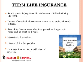  Sum assured is payable only in the event of death during
the term.
 In case of survival, the contract comes to an end at the end
of term.
 Term Life Insurance can be for a period, as long as 40
years and as short as 1 year.
 No refund of premium
 Non-participating policies
 Low premium as only death risk is
covered.
TERM LIFE INSURANCE
5
 
