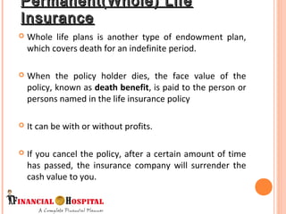 Permanent(Whole) LifePermanent(Whole) Life
InsuranceInsurance
 Whole life plans is another type of endowment plan,
which covers death for an indefinite period.
 When the policy holder dies, the face value of the
policy, known as death benefit, is paid to the person or
persons named in the life insurance policy
 It can be with or without profits.
 If you cancel the policy, after a certain amount of time
has passed, the insurance company will surrender the
cash value to you.
 