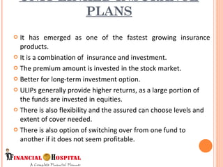  It has emerged as one of the fastest growing insurance
products.
 It is a combination of insurance and investment.
 The premium amount is invested in the stock market.
 Better for long-term investment option.
 ULIPs generally provide higher returns, as a large portion of
the funds are invested in equities.
 There is also flexibility and the assured can choose levels and
extent of cover needed.
 There is also option of switching over from one fund to
another if it does not seem profitable.
UNIT LINKED INSURANCE
PLANS
7
 