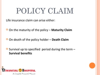 Life insurance claim can arise either:
 On the maturity of the policy – Maturity Claim
 On death of the policy holder – Death Claim
 Survival up to specified period during the term –
Survival benefits
POLICY CLAIM
8
 
