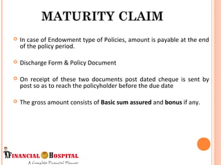  In case of Endowment type of Policies, amount is payable at the end
of the policy period.
 Discharge Form & Policy Document
 On receipt of these two documents post dated cheque is sent by
post so as to reach the policyholder before the due date
 The gross amount consists of Basic sum assured and bonus if any.
MATURITY CLAIM
9
 