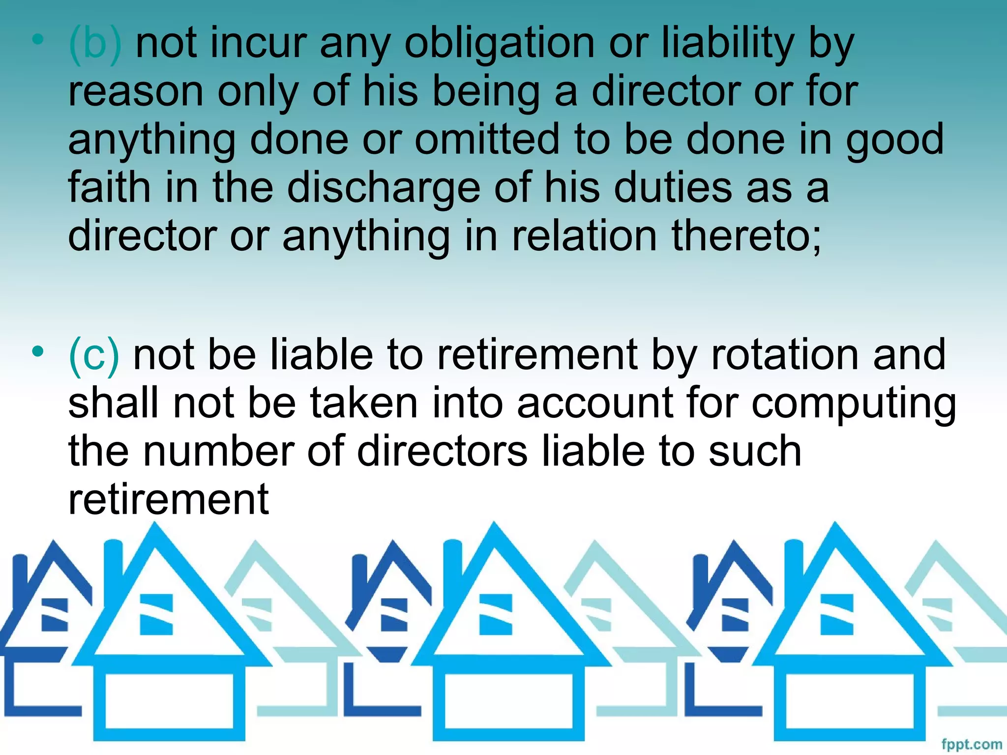 • (b) not incur any obligation or liability by
  reason only of his being a director or for
  anything done or omitted to be done in good
  faith in the discharge of his duties as a
  director or anything in relation thereto;

• (c) not be liable to retirement by rotation and
  shall not be taken into account for computing
  the number of directors liable to such
  retirement
 