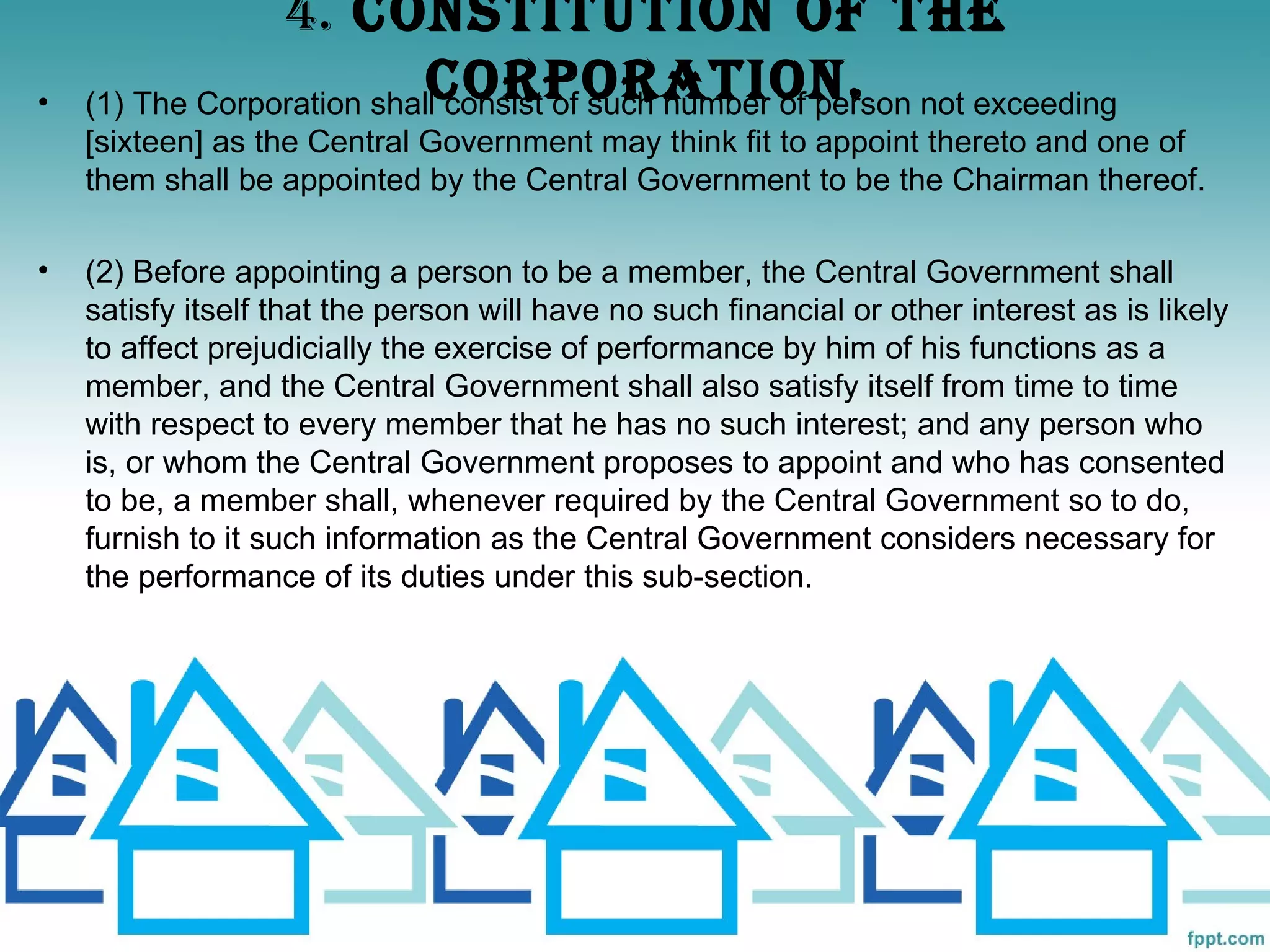 4. CONSTITUTION OF ThE
•                           CORPORATION.
    (1) The Corporation shall consist of such number of person not exceeding
    [sixteen] as the Central Government may think fit to appoint thereto and one of
    them shall be appointed by the Central Government to be the Chairman thereof.

•   (2) Before appointing a person to be a member, the Central Government shall
    satisfy itself that the person will have no such financial or other interest as is likely
    to affect prejudicially the exercise of performance by him of his functions as a
    member, and the Central Government shall also satisfy itself from time to time
    with respect to every member that he has no such interest; and any person who
    is, or whom the Central Government proposes to appoint and who has consented
    to be, a member shall, whenever required by the Central Government so to do,
    furnish to it such information as the Central Government considers necessary for
    the performance of its duties under this sub-section.
 