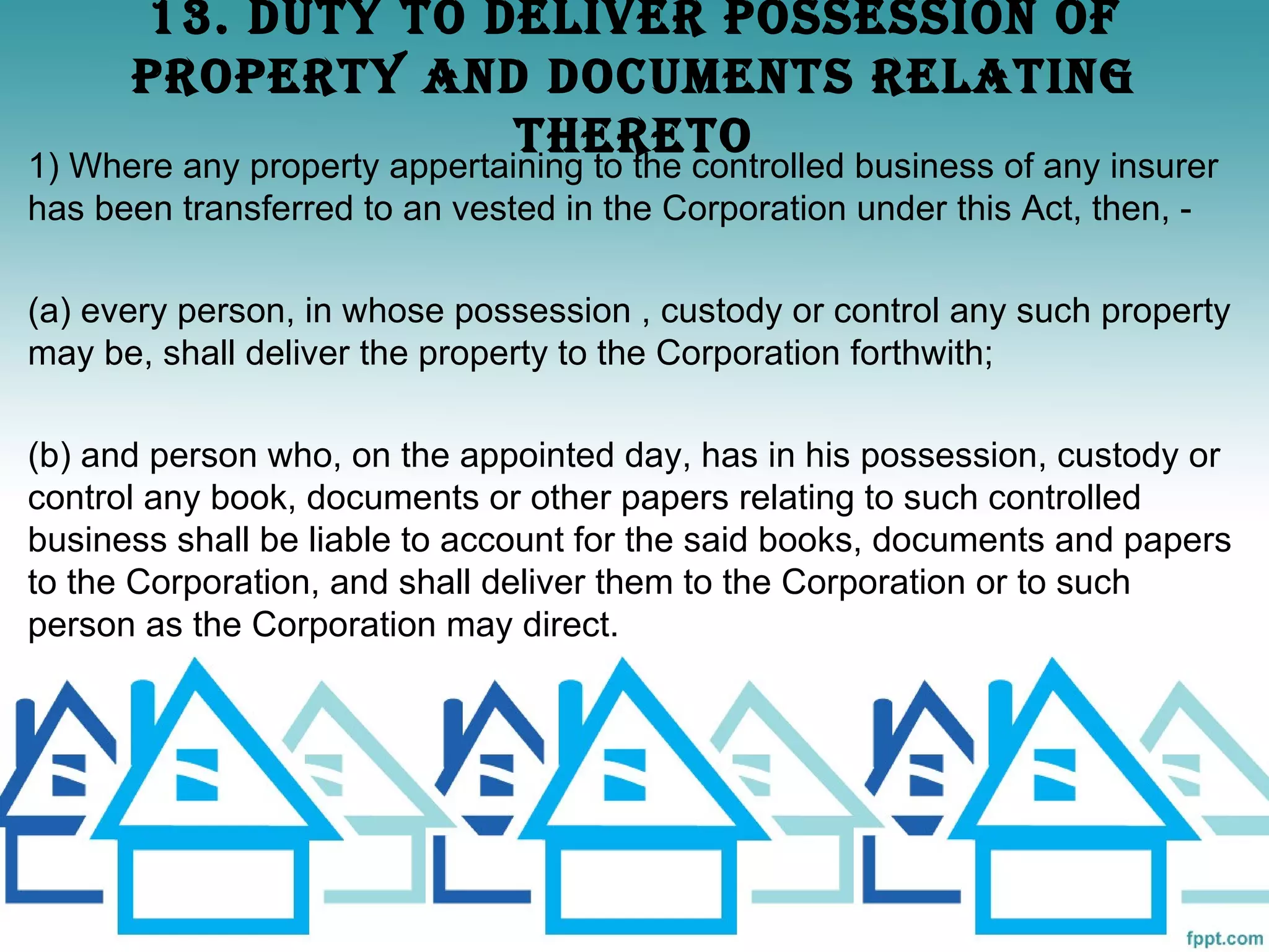 13. dUTy TO dELIvER POSSESSION OF
      PROPERTy ANd dOCUmENTS RELATINg
                   ThERETO
1) Where any property appertaining to the controlled business of any insurer
has been transferred to an vested in the Corporation under this Act, then, -

(a) every person, in whose possession , custody or control any such property
may be, shall deliver the property to the Corporation forthwith;

(b) and person who, on the appointed day, has in his possession, custody or
control any book, documents or other papers relating to such controlled
business shall be liable to account for the said books, documents and papers
to the Corporation, and shall deliver them to the Corporation or to such
person as the Corporation may direct.
 