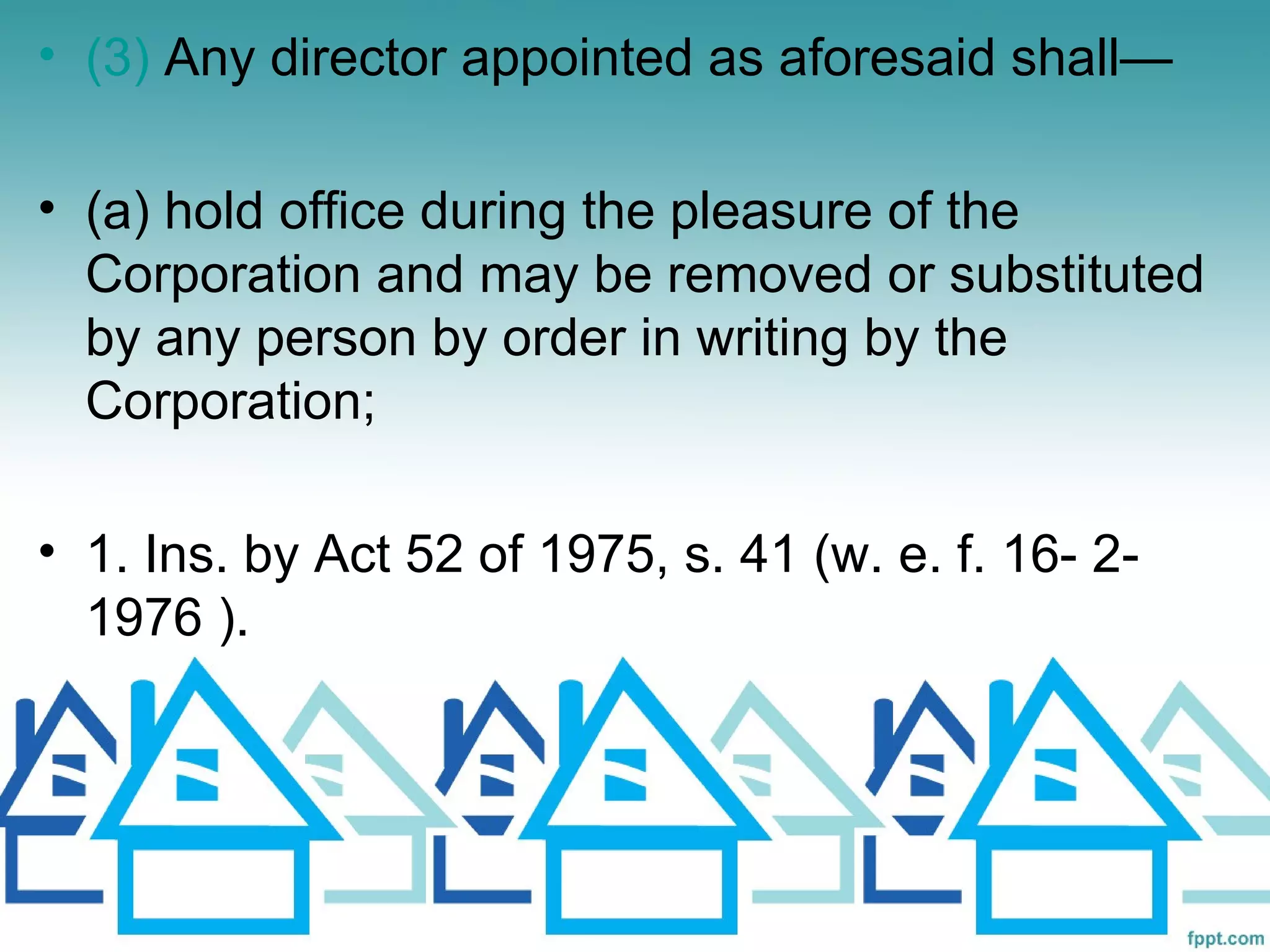 • (3) Any director appointed as aforesaid shall—

• (a) hold office during the pleasure of the
  Corporation and may be removed or substituted
  by any person by order in writing by the
  Corporation;

• 1. Ins. by Act 52 of 1975, s. 41 (w. e. f. 16- 2-
  1976 ).
 
