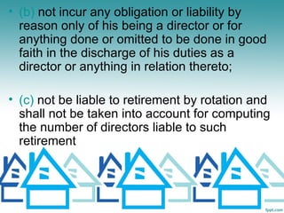 • (b) not incur any obligation or liability by
  reason only of his being a director or for
  anything done or omitted to be done in good
  faith in the discharge of his duties as a
  director or anything in relation thereto;

• (c) not be liable to retirement by rotation and
  shall not be taken into account for computing
  the number of directors liable to such
  retirement
 