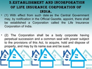 3.ESTABLIShmENT ANd INCORPORATION
       OF LIFE INSURANCE CORPORATION OF
                     INdIA.
• (1) With effect from such date as the Central Government
  may, by notification in the Official Gazette, appoint, there shall
  be established a Corporation called the Life Insurance
  Corporation of India.

• (2) The Corporation shall be a body corporate having
  perpetual succession and a common seal with power subject
  to the provisions of this Act, to acquire, hold and dispose of
  property, and may by its name sue and be sued.
 