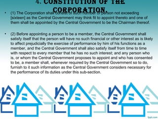 4. CONSTITUTION OF ThE
•                           CORPORATION.
    (1) The Corporation shall consist of such number of person not exceeding
    [sixteen] as the Central Government may think fit to appoint thereto and one of
    them shall be appointed by the Central Government to be the Chairman thereof.

•   (2) Before appointing a person to be a member, the Central Government shall
    satisfy itself that the person will have no such financial or other interest as is likely
    to affect prejudicially the exercise of performance by him of his functions as a
    member, and the Central Government shall also satisfy itself from time to time
    with respect to every member that he has no such interest; and any person who
    is, or whom the Central Government proposes to appoint and who has consented
    to be, a member shall, whenever required by the Central Government so to do,
    furnish to it such information as the Central Government considers necessary for
    the performance of its duties under this sub-section.
 