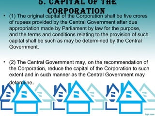 5. CAPITAL OF ThE
                  CORPORATION
• (1) The original capital of the Corporation shall be five crores
  of rupees provided by the Central Government after due
  appropriation made by Parliament by law for the purpose,
  and the terms and conditions relating to the provision of such
  capital shall be such as may be determined by the Central
  Government.

• (2) The Central Government may, on the recommendation of
  the Corporation, reduce the capital of the Corporation to such
  extent and in such manner as the Central Government may
  determine.
 