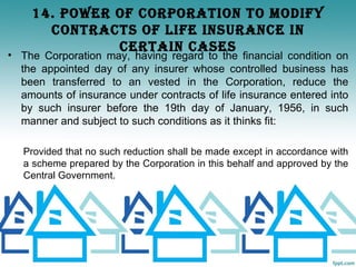 14. POWER OF CORPORATION TO mOdIFy
      CONTRACTS OF LIFE INSURANCE IN
              CERTAIN CASES
• The Corporation may, having regard to the financial condition on
  the appointed day of any insurer whose controlled business has
  been transferred to an vested in the Corporation, reduce the
  amounts of insurance under contracts of life insurance entered into
  by such insurer before the 19th day of January, 1956, in such
  manner and subject to such conditions as it thinks fit:

   Provided that no such reduction shall be made except in accordance with
   a scheme prepared by the Corporation in this behalf and approved by the
   Central Government.
 