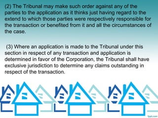 (2) The Tribunal may make such order against any of the
parties to the application as it thinks just having regard to the
extend to which those parties were respectively responsible for
the transaction or benefited from it and all the circumstances of
the case.

 (3) Where an application is made to the Tribunal under this
section in respect of any transaction and application is
determined in favor of the Corporation, the Tribunal shall have
exclusive jurisdiction to determine any claims outstanding in
respect of the transaction.
 