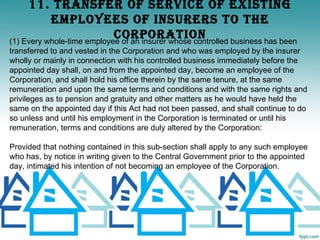 11. TRANSFER OF SERvICE OF EXISTINg
           EmPLOyEES OF INSURERS TO ThE
                            CORPORATION
(1) Every whole-time employee of an insurer whose controlled business has been
transferred to and vested in the Corporation and who was employed by the insurer
wholly or mainly in connection with his controlled business immediately before the
appointed day shall, on and from the appointed day, become an employee of the
Corporation, and shall hold his office therein by the same tenure, at the same
remuneration and upon the same terms and conditions and with the same rights and
privileges as to pension and gratuity and other matters as he would have held the
same on the appointed day if this Act had not been passed, and shall continue to do
so unless and until his employment in the Corporation is terminated or until his
remuneration, terms and conditions are duly altered by the Corporation:

Provided that nothing contained in this sub-section shall apply to any such employee
who has, by notice in writing given to the Central Government prior to the appointed
day, intimated his intention of not becoming an employee of the Corporation.
 