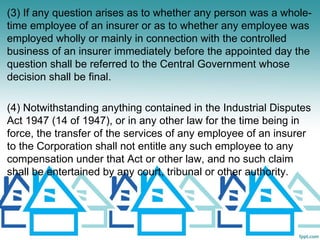 (3) If any question arises as to whether any person was a whole-
time employee of an insurer or as to whether any employee was
employed wholly or mainly in connection with the controlled
business of an insurer immediately before the appointed day the
question shall be referred to the Central Government whose
decision shall be final.

(4) Notwithstanding anything contained in the Industrial Disputes
Act 1947 (14 of 1947), or in any other law for the time being in
force, the transfer of the services of any employee of an insurer
to the Corporation shall not entitle any such employee to any
compensation under that Act or other law, and no such claim
shall be entertained by any court, tribunal or other authority.
 