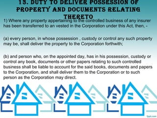 13. dUTy TO dELIvER POSSESSION OF
      PROPERTy ANd dOCUmENTS RELATINg
                   ThERETO
1) Where any property appertaining to the controlled business of any insurer
has been transferred to an vested in the Corporation under this Act, then, -

(a) every person, in whose possession , custody or control any such property
may be, shall deliver the property to the Corporation forthwith;

(b) and person who, on the appointed day, has in his possession, custody or
control any book, documents or other papers relating to such controlled
business shall be liable to account for the said books, documents and papers
to the Corporation, and shall deliver them to the Corporation or to such
person as the Corporation may direct.
 
