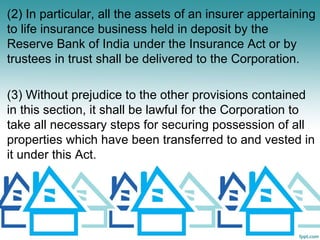 (2) In particular, all the assets of an insurer appertaining
to life insurance business held in deposit by the
Reserve Bank of India under the Insurance Act or by
trustees in trust shall be delivered to the Corporation.

(3) Without prejudice to the other provisions contained
in this section, it shall be lawful for the Corporation to
take all necessary steps for securing possession of all
properties which have been transferred to and vested in
it under this Act.
 
