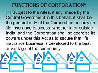 FUNCTIONS OF CORPORATION?
• (1) Subject to the rules, if any, made by the
  Central Government in this behalf, it shall be
  the general duty of the Corporation to carry on
  life insurance business, whether in or outside
  India, and the Corporation shall so exercise its
  powers under this Act as to secure that life
  insurance business is developed to the best
  advantage of the community.
 