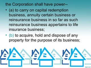 the Corporation shall have power--
• (a) to carry on capital redemption
  business, annuity certain business or
  reinsurance business in so far as such
  reinsurance business appertains to life
  insurance business;
• (b) to acquire, hold and dispose of any
  property for the purpose of its business;
 