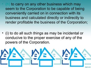 • (h) to carry on any other business which may
  seem to the Corporation to be capable of being
  conveniently carried on in connection with its
  business and calculated directly or indirectly to
  render profitable the business of the Corporation;

• (i) to do all such things as may be incidental or
  conducive to the proper exercise of any of the
  powers of the Corporation.
 