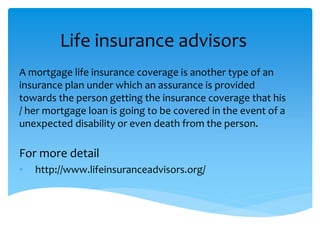 Life insurance advisors
A mortgage life insurance coverage is another type of an
insurance plan under which an assurance is provided
towards the person getting the insurance coverage that his
/ her mortgage loan is going to be covered in the event of a
unexpected disability or even death from the person.
For more detail
• http://www.lifeinsuranceadvisors.org/
 