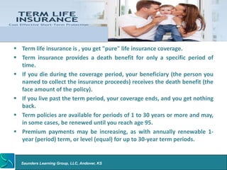 Term Life Insurance


  Term life insurance is , you get "pure" life insurance coverage.
  Term insurance provides a death benefit for only a specific period of
   time.
  If you die during the coverage period, your beneficiary (the person you
   named to collect the insurance proceeds) receives the death benefit (the
   face amount of the policy).
  If you live past the term period, your coverage ends, and you get nothing
   back.
  Term policies are available for periods of 1 to 30 years or more and may,
   in some cases, be renewed until you reach age 95.
  Premium payments may be increasing, as with annually renewable 1-
   year (period) term, or level (equal) for up to 30-year term periods.


   Saunders Learning Group, LLC, Andover, KS
 