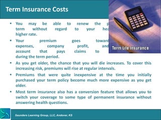 Term Insurance Costs
  You may be able to renew the policy for a new
   term     without      regard     to     your      health,   but    at     a
   higher rate.
  Your          premium          goes          toward          administrative
   expenses,         company          profit,       and       a       reserve
   account       that     pays      claims      to      those     who      die
   during the term period.
  As you get older, the chance that you will die increases. To cover this
   increasing risk, premiums will rise at regular intervals.
  Premiums that were quite inexpensive at the time you initially
   purchased your term policy become much more expensive as you get
   older.
  Most term insurance also has a conversion feature that allows you to
   switch your coverage to some type of permanent insurance without
   answering health questions.

   Saunders Learning Group, LLC, Andover, KS
 