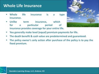 Whole Life Insurance
  Whole      life   insurance     is    a     type     of    cash     value
   insurance.
  Unlike       term      insurance,     which       provides       coverage
   for      a      particular     period      of      time,      permanent
   insurance provides coverage for your entire life.
  You generally make level (equal) premium payments for life.
  The death benefit & cash value are predetermined and guaranteed.
  The policy owner's only action after purchase of the policy is to pay the
   fixed premium.




   Saunders Learning Group, LLC, Andover, KS
 