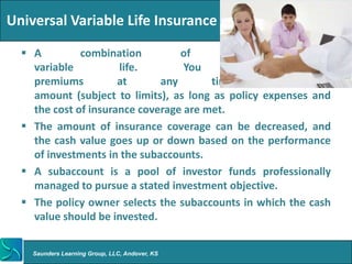 Universal Variable Life Insurance

   A         combination         of        universal      and
    variable          life.        You         may         pay
    premiums          at      any       time,       in     any
    amount (subject to limits), as long as policy expenses and
    the cost of insurance coverage are met.
   The amount of insurance coverage can be decreased, and
    the cash value goes up or down based on the performance
    of investments in the subaccounts.
   A subaccount is a pool of investor funds professionally
    managed to pursue a stated investment objective.
   The policy owner selects the subaccounts in which the cash
    value should be invested.


    Saunders Learning Group, LLC, Andover, KS
 