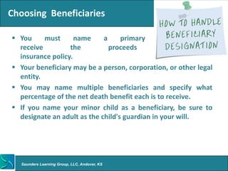 Choosing Beneficiaries

 You     must      name     a     primary     beneficiary   to
  receive         the          proceeds          of        your
  insurance policy.
 Your beneficiary may be a person, corporation, or other legal
  entity.
 You may name multiple beneficiaries and specify what
  percentage of the net death benefit each is to receive.
 If you name your minor child as a beneficiary, be sure to
  designate an adult as the child's guardian in your will.




   Saunders Learning Group, LLC, Andover, KS
 