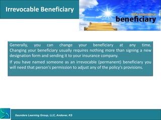 Irrevocable Beneficiary



 Generally, you can change your beneficiary at any time.
 Changing your beneficiary usually requires nothing more than signing a new
 designation form and sending it to your insurance company.
 If you have named someone as an irrevocable (permanent) beneficiary you
 will need that person's permission to adjust any of the policy's provisions.




   Saunders Learning Group, LLC, Andover, KS
 
