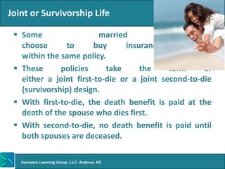 Joint or Survivorship Life

  Some                  married                couples
   choose       to      buy     insurance      together
   within the same policy.
  These      policies     take     the     form     of
   either a joint first-to-die or a joint second-to-die
   (survivorship) design.
  With first-to-die, the death benefit is paid at the
   death of the spouse who dies first.
  With second-to-die, no death benefit is paid until
   both spouses are deceased.

   Saunders Learning Group, LLC, Andover, KS
 