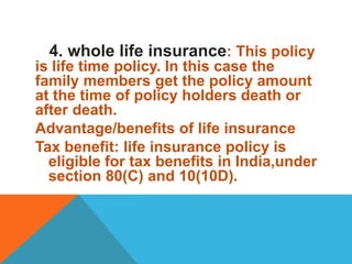4. whole life insurance: This policy
is life time policy. In this case the
family members get the policy amount
at the time of policy holders death or
after death.
Advantage/benefits of life insurance
Tax benefit: life insurance policy is
eligible for tax benefits in India,under
section 80(C) and 10(10D).
 