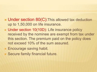  Under section 80(C):This allowed tax deduction
up to 1,50,000 on life insurance.
 Under section 10(10D): Life insurance policy
received by the nominee are exempt from tax under
this section. The premium paid on the policy does
not exceed 10% of the sum assured.
 Encourage saving habit.
 Secure family financial future.
 
