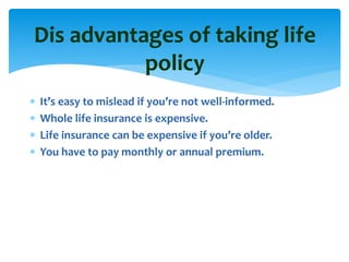  It’s easy to mislead if you’re not well-informed.
 Whole life insurance is expensive.
 Life insurance can be expensive if you’re older.
 You have to pay monthly or annual premium.
Dis advantages of taking life
policy
 