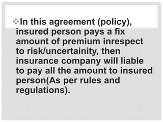In this agreement (policy),
insured person pays a fix
amount of premium inrespect
to risk/uncertainity, then
insurance company will liable
to pay all the amount to insured
person(As per rules and
regulations).
 