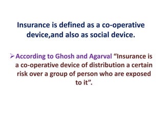 Insurance is defined as a co-operative
device,and also as social device.
According to Ghosh and Agarval “Insurance is
a co-operative device of distribution a certain
risk over a group of person who are exposed
to it”.
 
