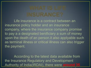 WHAT IS LIFE
INSURANCE?
Life insurance is a contract between an
insurance policy holder and an insurance
company, where the insurance company promise
to pay a a designated benificiary a sum of money
upon the death of an person.it also applyable such
as terminal illness or critical illness can also trigger
the payment.
According to the latest data available from
the Insurance Regulatory and Development
Authority of India(IRDAI), there were around 35
 