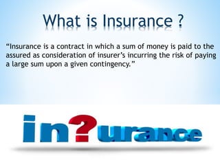 What is Insurance ?
“Insurance is a contract in which a sum of money is paid to the
assured as consideration of insurer’s incurring the risk of paying
a large sum upon a given contingency.”
 