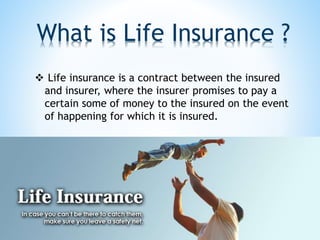 What is Life Insurance ?
 Life insurance is a contract between the insured
and insurer, where the insurer promises to pay a
certain some of money to the insured on the event
of happening for which it is insured.
 
