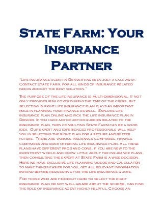 State Farm: Your
Insurance
Partner
“Life insurance agent in Denver has been just a call away.
Contact State Farm, for all kinds of insurance related
needs and get the best solution.”
The purpose of the life insurance is multi-dimensional. It not
only provides risk cover during the time of the crisis, but
selecting in right life insurance plan plays an important
role in planning your finance as well. Explore life
insurance plan online and pick the life insurance plan in
Denver. If you have any doubt or queries related to the
insurance plan, then consulting State Farm can be a good
idea. Our expert and experienced professionals will help
you in selecting the right plan for a secure and better
future. There are various insurance companies, finance
companies and bank offering life insurance plan. All these
plans have different pros and cons, if you are new to the
investment world and know little about the insurance plans,
then consulting the expert at State Farm is a wise decision.
Here we have exclusive life planning videos and calculator
to make things easier for you, get all relevant information
in-hand before requesting for the life insurance quote.
For those who are finding it hard to select the right
insurance plan or not well-aware about the scheme, can find
the role of insurance agent highly helpful. Choose an
 