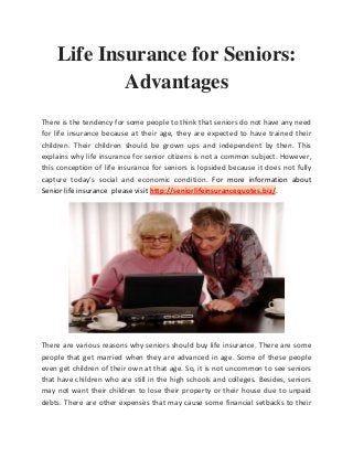 Life Insurance for Seniors:
Advantages
There is the tendency for some people to think that seniors do not have any need
for life insurance because at their age, they are expected to have trained their
children. Their children should be grown ups and independent by then. This
explains why life insurance for senior citizens is not a common subject. However,
this conception of life insurance for seniors is lopsided because it does not fully
capture today’s social and economic condition. For more information about
Senior life insurance please visit http://seniorlifeinsurancequotes.biz/.
There are various reasons why seniors should buy life insurance. There are some
people that get married when they are advanced in age. Some of these people
even get children of their own at that age. So, it is not uncommon to see seniors
that have children who are still in the high schools and colleges. Besides, seniors
may not want their children to lose their property or their house due to unpaid
debts. There are other expenses that may cause some financial setbacks to their
 