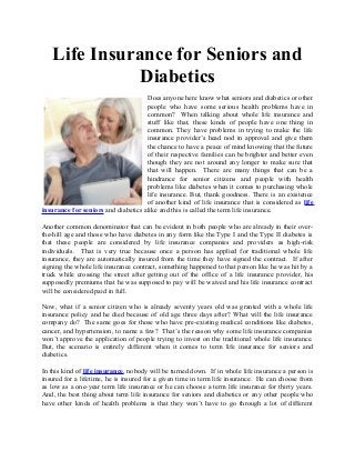 Life Insurance for Seniors and
              Diabetics
                                     Does anyone here know what seniors and diabetics or other
                                     people who have some serious health problems have in
                                     common? When talking about whole life insurance and
                                     stuff like that, these kinds of people have one thing in
                                     common. They have problems in trying to make the life
                                     insurance provider’s head nod in approval and give them
                                     the chance to have a peace of mind knowing that the future
                                     of their respective families can be brighter and better even
                                     though they are not around any longer to make sure that
                                     that will happen. There are many things that can be a
                                     hindrance for senior citizens and people with health
                                     problems like diabetes when it comes to purchasing whole
                                     life insurance. But, thank goodness. There is an existence
                                     of another kind of life insurance that is considered as life
insurance for seniors and diabetics alike and this is called the term life insurance.

Another common denominator that can be evident in both people who are already in their over-
the-hill age and those who have diabetes in any form like the Type I and the Type II diabetes is
that these people are considered by life insurance companies and providers as high-risk
individuals. That is very true because once a person has applied for traditional whole life
insurance, they are automatically insured from the time they have signed the contract. If after
signing the whole life insurance contract, something happened to that person like he was hit by a
truck while crossing the street after getting out of the office of a life insurance provider, his
supposedly premiums that he was supposed to pay will be waived and his life insurance contract
will be considered paid in full.

Now, what if a senior citizen who is already seventy years old was granted with a whole life
insurance policy and he died because of old age three days after? What will the life insurance
company do? The same goes for those who have pre-existing medical conditions like diabetes,
cancer, and hypertension, to name a few? That’s the reason why some life insurance companies
won’t approve the application of people trying to invest on the traditional whole life insurance.
But, the scenario is entirely different when it comes to term life insurance for seniors and
diabetics.

In this kind of life insurance, nobody will be turned down. If in whole life insurance a person is
insured for a lifetime, he is insured for a given time in term life insurance. He can choose from
as low as a one-year term life insurance or he can choose a term life insurance for thirty years.
And, the best thing about term life insurance for seniors and diabetics or any other people who
have other kinds of health problems is that they won’t have to go through a lot of different
 