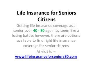 Life Insurance for Seniors
Citizens
Getting life insurance coverage as a
senior over 40 - 80 age may seem like a
losing battle; however, there are options
available to find right life insurance
coverage for senior citizens
At visit to –
www.lifeinsuranceforseniors80.com
 